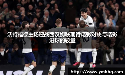 沃特福德主场迎战西汉姆联期待精彩对决与精彩进球的较量